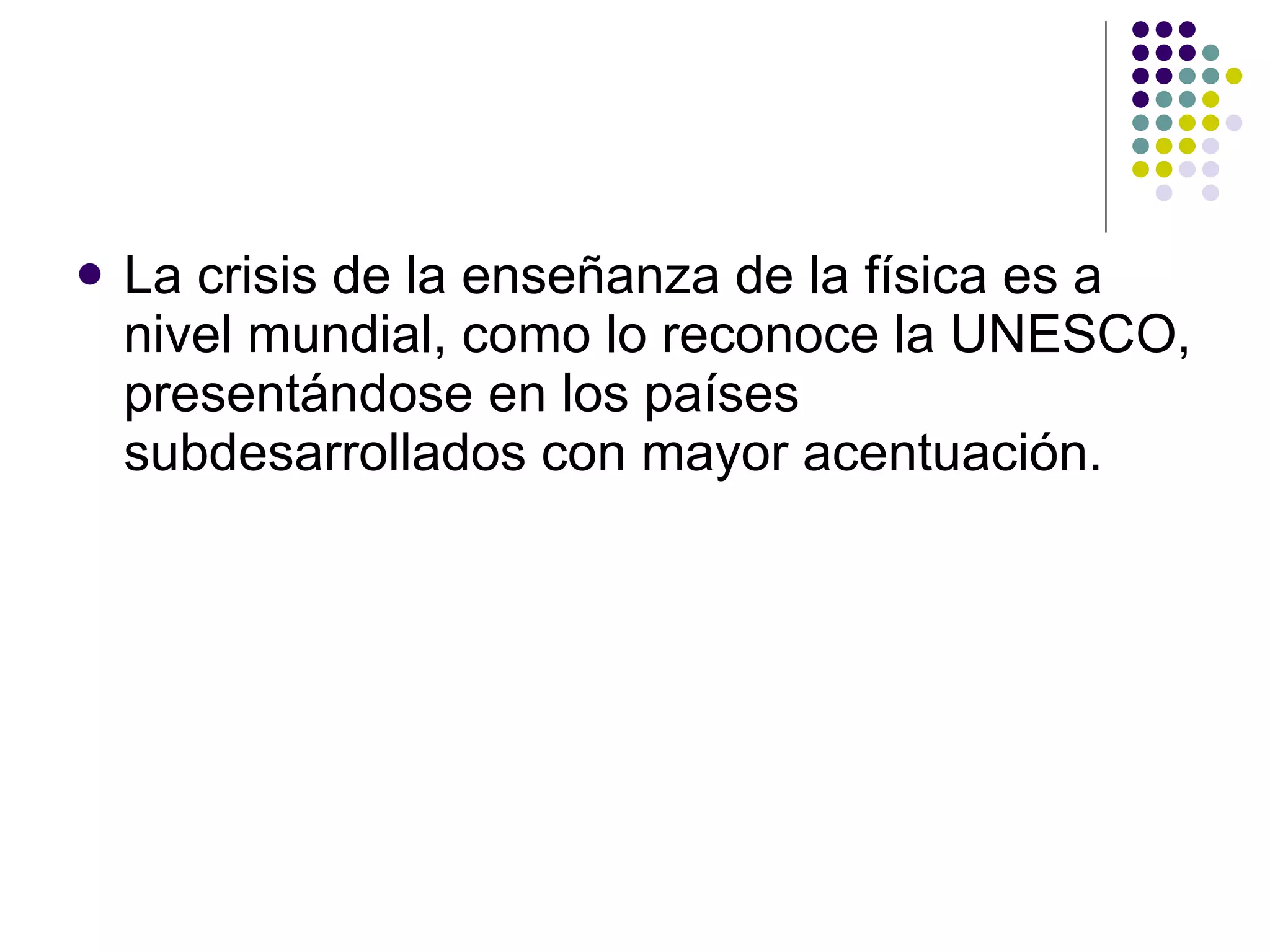 La crisis de la ense ñ anza de la física es a nivel mundial, como lo reconoce la UNESCO, presentándose en los países subdesarrollados con mayor acentuación.   