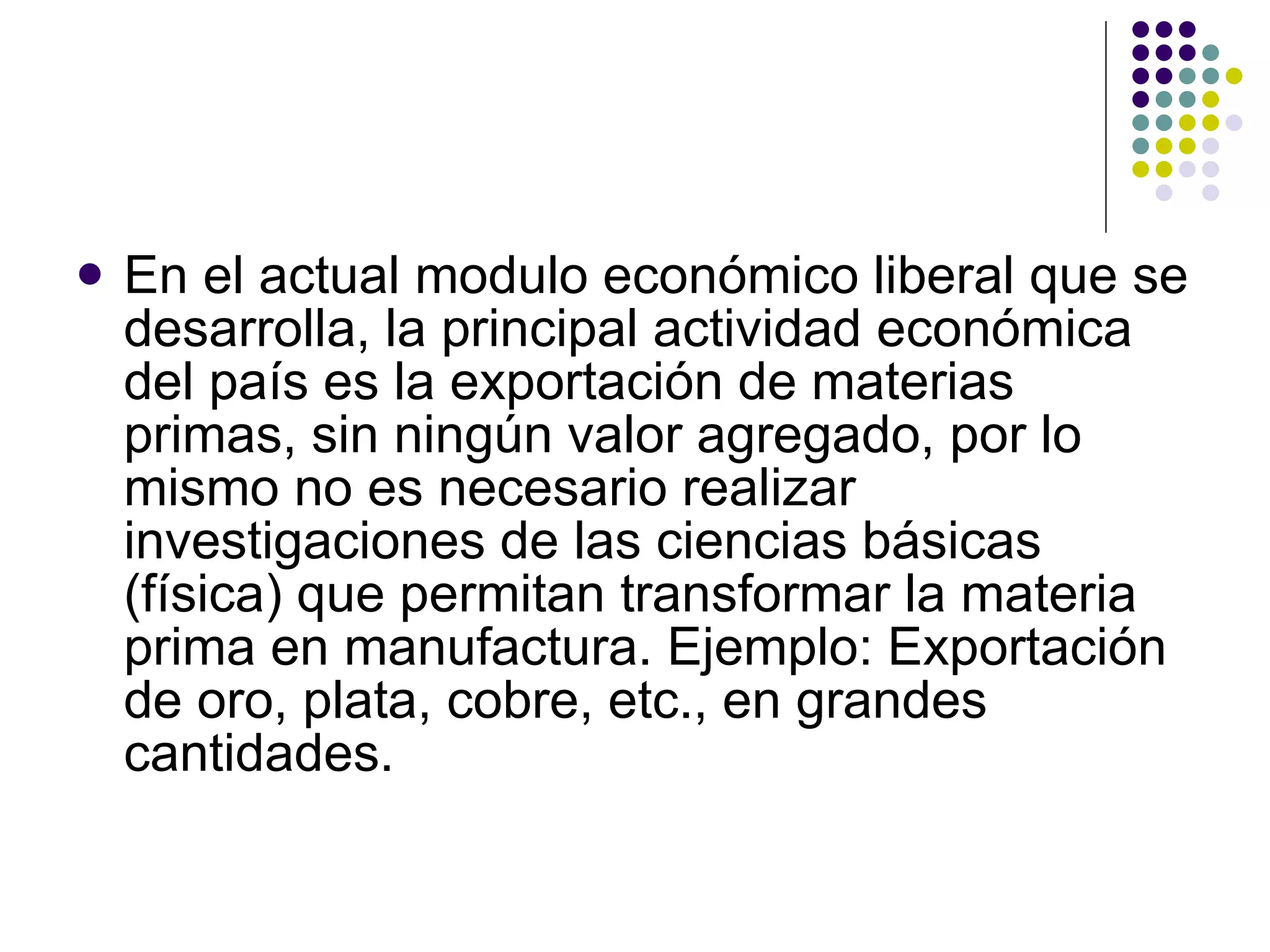 En el actual modulo económico liberal que se desarrolla, la principal actividad económica del país es la exportación de materias primas, sin ningún valor agregado, por lo mismo no es necesario realizar investigaciones de las ciencias básicas (física) que permitan transformar la materia prima en manufactura. Ejemplo: Exportación de oro, plata, cobre, etc., en grandes cantidades. 
