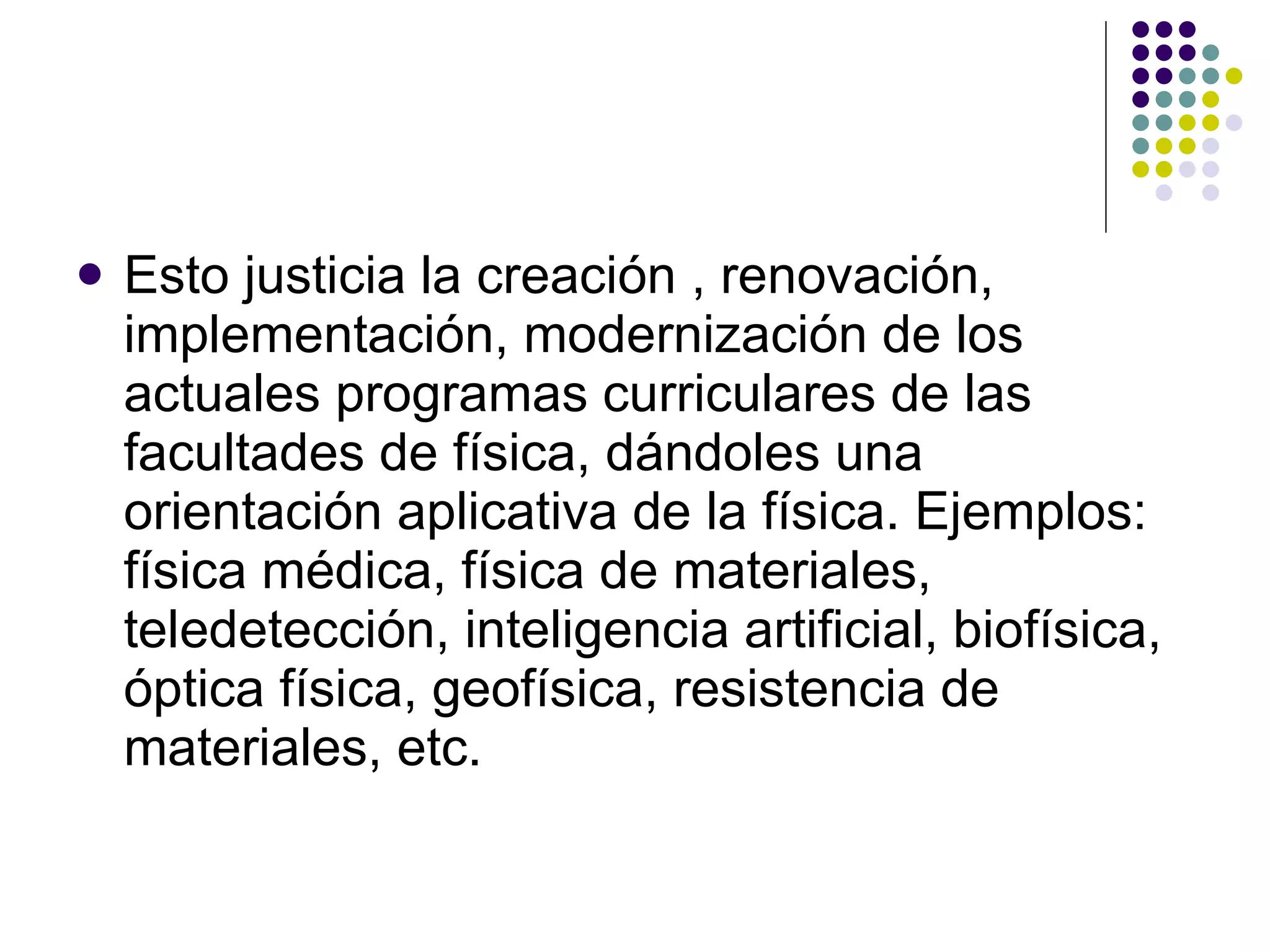 Esto justicia la creación , renovación, implementación, modernización de los actuales programas curriculares de las facultades de física, dándoles una orientación aplicativa de la física. Ejemplos: física médica, física de materiales, teledetección, inteligencia artificial, biofísica, óptica física, geofísica, resistencia de materiales, etc. 
