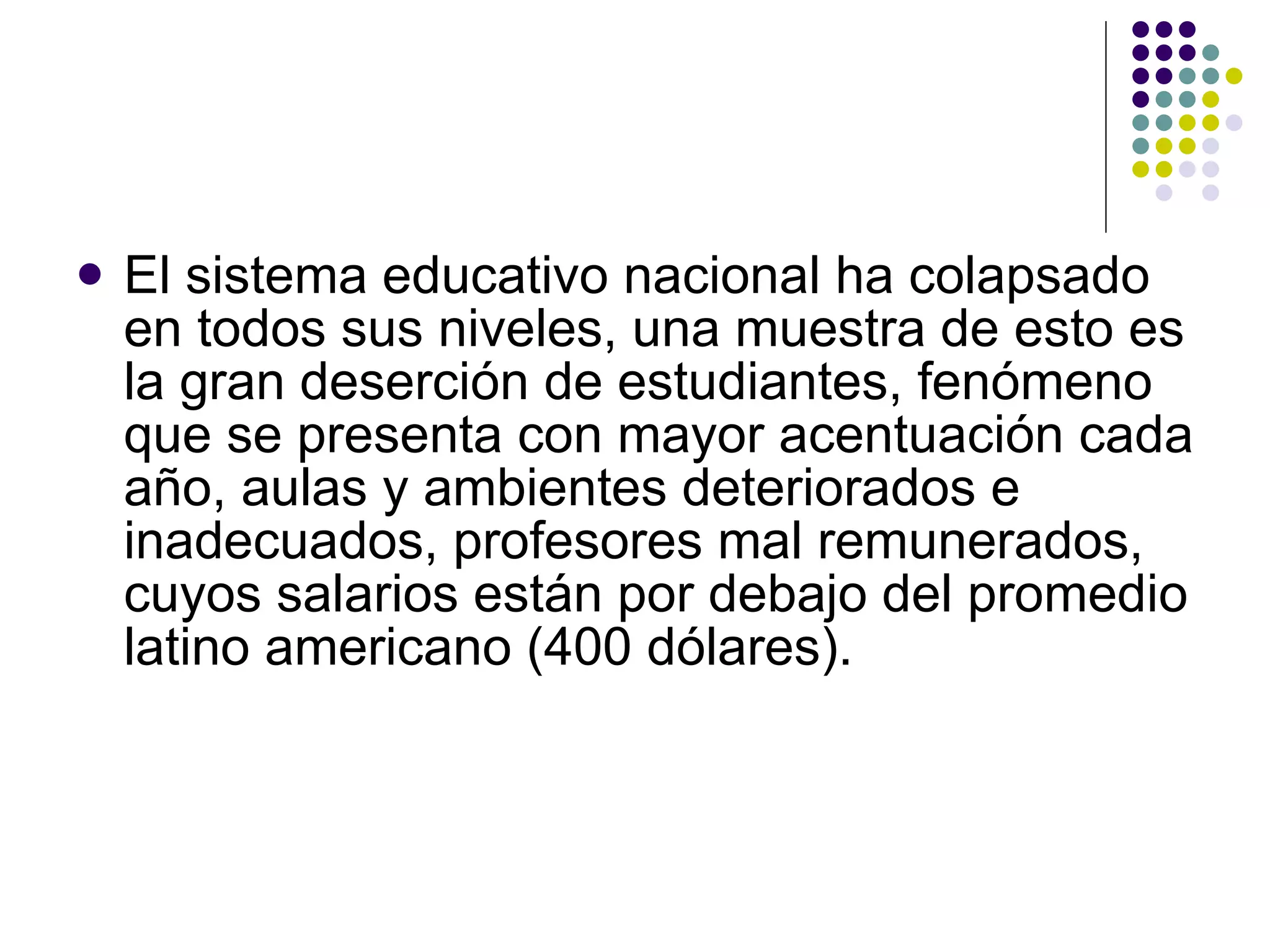El sistema educativo nacional ha colapsado en todos sus niveles, una muestra de esto es la gran deserción de estudiantes, fenómeno que se presenta con mayor acentuación cada a ñ o, aulas y ambientes deteriorados e inadecuados, profesores mal remunerados, cuyos salarios están por debajo del promedio latino americano (400 dólares). 