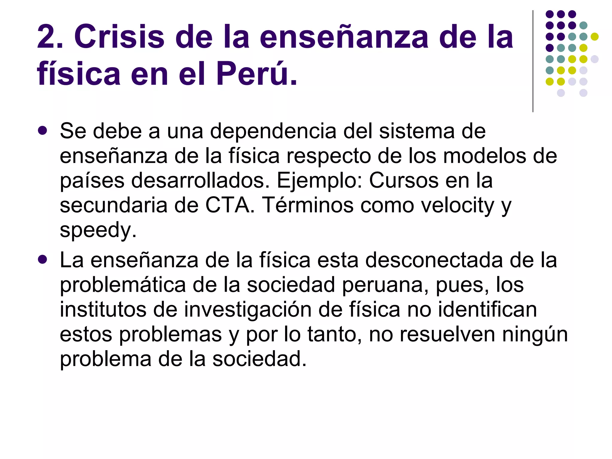 2. Crisis de la ense ñanza de la física en el Perú. Se debe a una dependencia del sistema de ense ñ anza de la física respecto de los modelos de países desarrollados. Ejemplo: Cursos en la secundaria de CTA. Términos como velocity y speedy. La ense ñ anza de la física esta desconectada de la problemática de la sociedad peruana, pues, los institutos de investigación de física no identifican estos problemas y por lo tanto, no resuelven ningún problema de la sociedad. 
