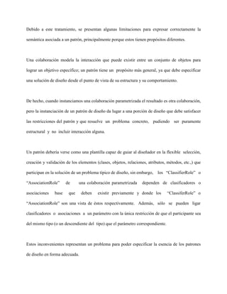 Debido a este tratamiento, se presentan algunas limitaciones para expresar correctamente la

semántica asociada a un patrón, principalmente porque estos tienen propósitos diferentes.



Una colaboración modela la interacción que puede existir entre un conjunto de objetos para

lograr un objetivo específico; un patrón tiene un propósito más general, ya que debe especificar

una solución de diseño desde el punto de vista de su estructura y su comportamiento.



De hecho, cuando instanciamos una colaboración parametrizada el resultado es otra colaboración,

pero la instanciación de un patrón de diseño da lugar a una porción de diseño que debe satisfacer

las restricciones del patrón y que resuelve un problema concreto, pudiendo ser puramente

estructural y no incluir interacción alguna.



Un patrón debería verse como una plantilla capaz de guiar al diseñador en la flexible selección,

creación y validación de los elementos (clases, objetos, relaciones, atributos, métodos, etc.,) que

participan en la solución de un problema típico de diseño, sin embargo,   los “ClassifierRole” o

“AssociationRole”      de     una colaboración parametrizada     dependen de clasificadores o

asociaciones    base    que    deben    existir previamente y donde los         “ClassiferRole” o

“AssociationRole” son una vista de éstos respectivamente. Además, sólo se pueden ligar

clasificadores o asociaciones a un parámetro con la única restricción de que el participante sea

del mismo tipo (o un descendiente del tipo) que el parámetro correspondiente.



Estos inconvenientes representan un problema para poder especificar la esencia de los patrones

de diseño en forma adecuada.
 