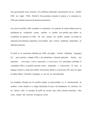 Una aproximación como solución a los problemas planteados anteriormente son los         perfiles

UML (en inglés “UML Profiles”). Estos permiten extender la sintaxis y la semántica d e

UML para modelar elementos de dominios particulares.



Así como los perfiles UML extienden su vocabulario y los patrones de diseño definen para los

diseñadores un vocabulario común;        también    es posible usar perfiles para definir un

vocabulario de patrones en UML. De esta         manera, los perfiles pueden ser usados no

solamente para dominios específicos, sino también para resolver problemas particulares en

diferentes dominios.



El perfil es un mecanismo definido por UML (en inglés,         Unified   Modeling    Language)

[2]   para extender y adaptar UML a una plataforma o dominio particular.         Incluye    tres

elementos:    estereotipos, valores etiquetados y restricciones. Los estereotipos extienden el

vocabulario UML y es posible asociarle valores etiquetados y restricciones. Si bien,          el

lenguaje natural es usado para definir restricciones, debido a su precisión, OCL (por sus siglas

en inglés, Object Constraint Language) es uno de los más adecuados.



Las bondades ofrecidas por los perfiles pueden ser aprovechadas en la transformación de

modelos a otros modelos o a código (facilitando la tarea a los diseñadores de software). En

los últimos años el concepto de perfil ha servido para cubrir distintos dominios; tales

como, tiempo real, procesos de negocio, y otros.
 