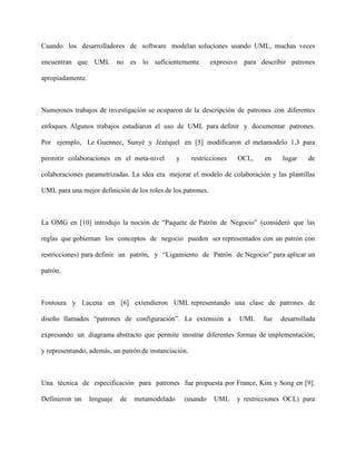 Cuando los desarrolladores de software modelan soluciones usando UML, muchas veces

encuentran que UML no es lo suficientemente                    expresivo para describir patrones

apropiadamente.



Numerosos trabajos de investigación se ocuparon de la descripción de patrones con diferentes

enfoques. Algunos trabajos estudiaron el uso de UML para definir y documentar patrones.

Por ejemplo, Le Guennec, Sunyé y Jézéquel en [5] modificaron el metamodelo 1.3 para

permitir colaboraciones en el meta-nivel         y     restricciones   OCL,     en   lugar    de

colaboraciones parametrizadas. La idea era mejorar el modelo de colaboración y las plantillas

UML para una mejor definición de los roles de los patrones.



La OMG en [10] introdujo la noción de “Paquete de Patrón de Negocio” (consideró que las

reglas que gobiernan los conceptos de negocio pueden ser representados con un patrón con

restricciones) para definir un patrón, y “Ligamiento de Patrón de Negocio” para aplicar un

patrón.



Fontoura y Lucena en [6] extendieron UML representando una clase de patrones de

diseño llamados “patrones de configuración”. La extensión a             UML    fue   desarrollada

expresando un diagrama abstracto que permite mostrar diferentes formas de implementación;

y representando, además, un patrón de instanciación.



Una técnica de especificación para patrones fue propuesta por France, Kim y Song en [9].

Definieron un     lenguaje   de   metamodelado       (usando    UML    y restricciones OCL) para
 