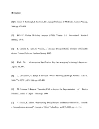 Referencias



[1] G. Booch, J. Rumbaugh, I. Jacobson, El Lenguaje Unificado de Modelado, Addison-Wesley,

2006, pp. 429-430.



[2]    ISO/IEC, Unified Modeling Language (UML), Version 1.5, International Standard

ISO/IEC 19501.



[3]    E. Gamma, R. Helm, R. Johnson, J. Vlissides, Design Patterns. Elements of Reusable

Object- Oriented Software, Addison-Wesley. 1995.



[4]    UML 2.0,      Infraestructure Specification, http://www.omg.org/technology/ documents,

Agosto del 2004.



[5]    A. Le Guennec, G. Sunyé, J. Jézéquel, “Precise Modeling of Design Patterns”, In UML

2000, Vol. 1939 LNCS, 2000, pp. 482-496.



[6]    M. Fontoura, C. Lucena, “Extending UML to Improve the Representation     of     Design

Patterns”, Journal of Object Technology, 2000.



[7]    Y. Sanada, R. Adams, “Representing Design Patterns and Frameworks in UML. Towards

a Comprehensive Approach”, Journal of Object Technology, Vol.1(2), 2002, pp.143–154.
 