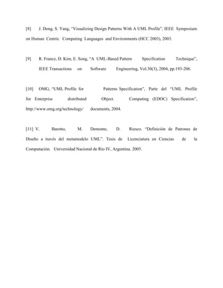 [8]    J. Dong, S. Yang, “Visualizing Design Patterns With A UML Profile”, IEEE Symposium

on Human Centric Computing Languages and Environments (HCC 2003), 2003.



[9]    R. France, D. Kim, E. Song, “A UML-Based Pattern            Specification      Technique”,

       IEEE Transactions     on       Software       Engineering, Vol.30(3), 2004, pp.193-206.



[10]   OMG, “UML Profile for                Patterns Specification”, Parte del “UML Profile

for Enterprise          distributed        Object.          Computing (EDOC) Specification”,

http://www.omg.org/technology/        documents, 2004.



[11] V.      Barotto,        M.       Demonte,       D.     Riesco. “Definición de Patrones de

Diseño a través del metamodelo UML”. Tesis de              Licenciatura en Ciencias      de      la

Computación. Universidad Nacional de Río IV, Argentina. 2005.
 
