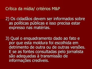 Crítica da mídia/ critérios M&P

2) Os cidadãos devem ser informados sobre
  as políticas públicas e isso precisa estar
  expresso nas matérias.

3) Qual o enquadramento dado ao fato e
  por que esta moldura foi escolhida em
  detrimento de outra ou de outras versões.
  E se as fontes consultadas pelo jornalista
  são adequadas à transmissão de
  informações credíveis.
 