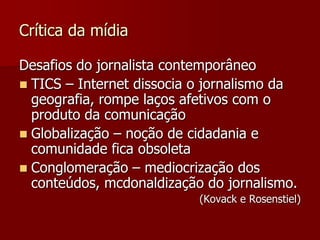 Crítica da mídia

Desafios do jornalista contemporâneo
 TICS – Internet dissocia o jornalismo da
  geografia, rompe laços afetivos com o
  produto da comunicação
 Globalização – noção de cidadania e
  comunidade fica obsoleta
 Conglomeração – mediocrização dos
  conteúdos, mcdonaldização do jornalismo.
                           (Kovack e Rosenstiel)
 