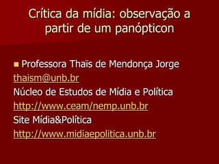 Crítica da mídia: observação a
       partir de um panópticon

 Professora Thaïs de Mendonça Jorge
thaism@unb.br
Núcleo de Estudos de Mídia e Política
http://www.ceam/nemp.unb.br
Site Mídia&Política
http://www.midiaepolitica.unb.br
 