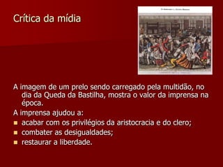 Crítica da mídia




A imagem de um prelo sendo carregado pela multidão, no
   dia da Queda da Bastilha, mostra o valor da imprensa na
   época.
A imprensa ajudou a:
 acabar com os privilégios da aristocracia e do clero;
 combater as desigualdades;
 restaurar a liberdade.
 