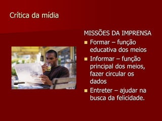 Crítica da mídia

                   MISSÕES DA IMPRENSA
                    Formar – função
                     educativa dos meios
                    Informar – função
                     principal dos meios,
                     fazer circular os
                     dados
                    Entreter – ajudar na
                     busca da felicidade.
 