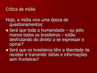 Crítica da mídia

Hoje, a mídia vive uma época de
  questionamentos:
 Será que toda a humanidade – ou pelo
  menos todos os brasileiros – estão
  desfrutando do direito a se expressar e
  opinar?
 Será que os brasileiros têm a liberdade de
  receber e transmitir idéias e informações
  sem fronteiras?
 