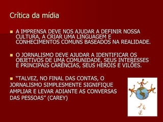 Crítica da mídia

   A IMPRENSA DEVE NOS AJUDAR A DEFINIR NOSSA
    CULTURA, A CRIAR UMA LINGUAGEM E
    CONHECIMENTOS COMUNS BASEADOS NA REALIDADE.

   O JORNALISMO DEVE AJUDAR A IDENTIFICAR OS
    OBJETIVOS DE UMA COMUNIDADE, SEUS INTERESSES
    E PRINCIPAIS CARÊNCIAS, SEUS HERÓIS E VILÕES.

 “TALVEZ, NO FINAL DAS CONTAS, O
JORNALISMO SIMPLESMENTE SIGNIFIQUE
AMPLIAR E LEVAR ADIANTE AS CONVERSAS
DAS PESSOAS” (CAREY)
 