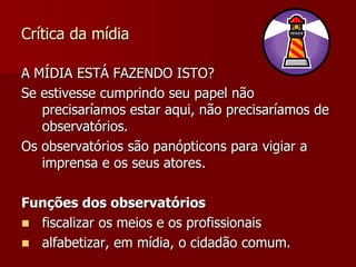 Crítica da mídia

A MÍDIA ESTÁ FAZENDO ISTO?
Se estivesse cumprindo seu papel não
   precisaríamos estar aqui, não precisaríamos de
   observatórios.
Os observatórios são panópticons para vigiar a
   imprensa e os seus atores.

Funções dos observatórios
 fiscalizar os meios e os profissionais
 alfabetizar, em mídia, o cidadão comum.
 