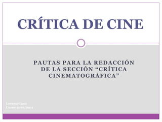 CRÍTICA DE CINE

                  PAUTAS PARA LA REDACCIÓN
                    DE LA SECCIÓN “CRÍTICA
                      CINEMATOGRÁFICA”



Lorena Cano
Curso 2010/2011
 