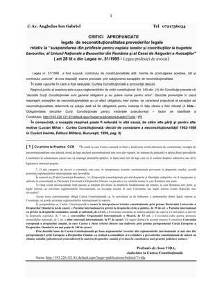 1
© Av. Anghelus Ion Gabriel Tel 0721736034
CRITICI APROFUNDATE
legate de neconstituţionalitatea prevederilor legale
relativ la “suspendarea din profesie pentru neplata taxelor şi contribuţiilor la bugetele
barourilor, al Uniunii Naţionale a Barourilor din România şi al Casei de Asigurări a Avocaţilor”
( art 28 lit c din Legea nr. 51/1995 - Legea profesiei de avocat)
Legea nr. 51/1995 a fost supusă controlului de constituţionalitate atât înainte de promulgarea acesteia, cât şi
controlului „concret” al unor dispoziţii expres precizate prin soluţionarea excepţiilor de neconstituţionalitate.
În toate cazurile în care a fost sesizată, Curtea Constituţională a pronunţat decizii.
Regimul juridic al acestora este supus reglementărilor de ordin constituţional. Art. 145 alin. (4) din Constituţie prevede că
“deciziile Curţii Constituţionale sunt general obligatorii şi au putere numai pentru viitor“. Deciziile pronunţate în cazul
respingerii excepţiilor de neconstituţionalitate au un efect obligatoriu inter partes, iar caracterul prejudicial al excepţiei de
neconstituţionalitate determină ca soluţia dată să fie obligatorie pentru instanţa în faţa căreia a fost ridicată (I. Vida –
Obligativitatea deciziilor Curţii Constituţionale pentru instanţele judecătoreşti – factor de stabilitate a
Constituţiei, http://193.226.121.81/default.aspx?page=publications/buletin/7/vida ) [1]
În consecinţă, o excepţie respinsă poate fi reiterată în altă cauză, de către alte părţi şi pentru alte
motive (Lucian Mihai – Curtea Constituţională: decizii de constatare a neconstituţionalităţii 1992-1998
în Cuvânt înainte, Editura Militară, Bucureşti, 1999, pag. 9)
______________________________________________________________________________
[ 1 ] Cu privire la Practica CCR “În cazul în care Curtea constată că între c două texte există elemente de contrarietate, excepţia de
neconstituţionalitate este admisă, textul de lege declarat neconstituţional este scos din vigoare, iar instanţa de judecată va aplica direct prevederile
Constituţiei în soluţionarea cauzei sau va respinge pretenţiile părţilor, în lipsa unui text de lege care să le confere drepturi subiective sau să le
legitimeze interesul propriu.
2. O alta categorie de decizii o constituie cele care, în interpretarea textelor constituţionale privitoare la drepturile omului, acordă
prioritate reglementărilor internaţionale mai favorabile.
În temeiul art.20 din Constituţia României, “(1) Dispoziţiile constituţionale privind drepturile şi libertăţile cetăţenilor vor fi interpretate şi
aplicate în concordanţă cu Declaraţia Universală a Drepturilor Omului, cu pactele şi cu celelalte tratate la care România este parte.
2) Dacă există neconcordanţe între pactele şi tratatele privitoare la drepturile fundamentale ale omului, la care România este parte, şi
legile interne, au prioritate reglementările internaţionale, cu excepţia cazului în care Constituţia sau legile interne conţin dispoziţii mai
favorabile”.
Aceste texte constituţionale obligă Curtea Constituţională ca, în activitatea sa de înlăturare a antinomiilor dintre legile interne şi
Constituţie, să acorde prioritate reglementărilor internaţionale în materie.
În jurisprudenţa sa, Curtea Constituţională a recurs la interpretarea textelor constituţionale prin prisma Declaraţiei Universale a
Drepturilor Omului în 64 de cazuri, a Pactului internaţional cu privire la drepturile civile şi politice, de 39 de ori, a Pactului internaţional
cu privire la drepturile economice, sociale şi culturale, de 23 ori, a Convenţiei europene în materia adopţiei de copii şi a Convenţiei cu privire
la drepturile copilului, de 7 ori, a convenţiilor Organizaţiei Internaţionale a Muncii, de 13 ori, a Convenţiei-cadru pentru protecţia
minorităţilor naţionale, de 2 ori, a altor convenţii internaţionale, în 57 de cazuri. Un aspect distinct în această materie îl constituie Convenţia
europeană a drepturilor omului, la care Curtea a făcut referiri directe sau indirecte prin prisma jurisprudenţei Curţii Europene a
Drepturilor Omului în nu mai puţin de 340 de cazuri.
Prin deciziile luate de Curtea Constituţională pe baza argumentelor izvorâte din reglementările internaţionale şi mai ales din
jurisprudenţa Curţii Europene a Drepturilor Omului s-a realizat o consolidare şi o extindere a prevederilor constituţionale de natură să
elimine soluţiile judecătoreşti contradictorii în materia drepturilor omului şi să ducă la constituirea unei practici judiciare unitare.”
Prof.univ.dr. Ioan VIDA,
Judecător la Curtea Constituţională
Sursa: http://193.226.121.81/default.aspx?page=publications/buletin/7/vida
 