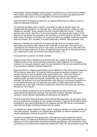capacidades. (Carlos) Pellegrini mismo acaba de escribirme que la venta de 24 mil leguas
sería instalar una nueva Irlanda en la Argentina. ¿Pero no es mejor que estas tierras las
explote el enérgico sajón y no que sigan bajo la incuria del tehuelche?”.

Esta conducta de la burguesía criolla fue, con algunas diferencias de matices, la que se
repitió en cada país americano.

Las películas del lejano oeste invierten cínicamente los roles de quienes fueron los
protagonistas del salvajismo. Un líder piel roja, a fines del siglo pasado, reflejó con estas
palabras su angustia: “estoy cansado de luchar. Nuestros jefes han muerto... Todos los
ancianos han muerto. Hace frío y no tenemos frazadas. Los pequeñuelos mueren de frío.
Algunas de mis gentes han escapado a las montañas y no tienen abrigo ni alimento... Quiero
tener tiempo de buscar a mis hijos y ver cuantos de ellos han quedado. Acaso los encuentro
entre los muertos. Oíd, mis jefes, mi corazón está triste y enfermo. Estoy cansado” (18).

Mientras, el epitafio de la tumba de un puritano del siglo XVII nos recuerda a otros
personajes que asolaron otras regiones del continente, en este caso, Tierra del Fuego:
“Consagrado a la memoria de Lynn S. Love, quien, en el transcurso de su vida mató a 98
indios que le fueron dados por el Señor. El esperaba elevar esa cifra a 100 antes de fin de
año, cuando en su casa, se durmió en los brazos de Jesús” (19).

El aniquilamiento continúa, la rebelión también.

Negros e indios fueron utilizados en la primera línea de combate en la guerra de
independencia y en las luchas fratricidas posteriores. Tanto Argentina como Paraguay
contaban con una gran población negra hoy casi inexistente, fruto de ese exterminio sufrido
al que aportaron también numerosas epidemias.

Rigoberta Menchú, indígena guatemalteca premio Nóbel de la Paz, afirmó tiempo atrás que:
“En los últimos veinte años, he recorrido todos los países con pueblos indígenas. Y por
doquier encontré la misma realidad: nadie quiere darnos voz... Hace poco estuve en
Canadá: indígenas de esas tierras, fueron despojados de todo por las empresas
multinacionales que talan los bosques. Actualmente, hay ocho de estas firmas en plena
actividad. Allí pudimos ver lo que está haciendo nada más que una de esas compañías: en
un año talaron bosques por una extensión que supera el millón doscientos mil metros
cuadrados por lo que serán necesarios doscientos o trescientos años para que esa tierra
recupere su ritmo natural”.

No es muy distinto el panorama de los pueblos indígenas de toda América, los
sobrevivientes del genocidio continúan hoy sufriendo crímenes, despojos, atropellos y
represión cuando intentan manifestarse en defensa de sus derechos.

Durante los primeros años de la gesta emancipadora latinoamericana, los oprimidos vieron
que sus reclamos se vinculaban con las causas nacionales. El general Simón Bolívar abolió
la esclavitud, Juan José Castelli liberó a los indígenas del Alto Perú de las encomiendas y
José Gervasio Artigas redistribuyó tierras entre los pobres.

La opresión que siguen sufriendo indios, negros, mulatos y mestizos no es muy distinta a la
que sufren obreros, jornaleros y los millones de marginados. El sistema capitalista, con su
versión globalizada, continúa acumulando víctimas.

La lucha por la liberación del sojuzgamiento dependerá de que las crecientes víctimas
puedan resistir y El sistema de dominación imperante y los gobernantes funcionales a ese
status quo son los responsables del empobrecimiento generalizado, del hundimiento de las
economías y de la descomunal entrega del capital social. Ellos son los causantes de que 180


                                                                                              10
 