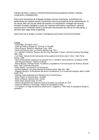 millones de niños, mujeres y hombres latinoamericanos padezcan hambre, miserias,
marginación y desesperanza.

Este nuevo aniversario de la llegada europea a tierras americanas, encontrará a los
gobernantes de nuestros países nuevamente como los promotores de las celebraciones, no
es casual, ellos son los que abren las puertas a la colonización, entregan las riquezas,
someten al pueblo trabajador a cada vez mayores sufrimientos y explotación, generan
aumento de la mortalidad infantil y disminución del promedio de vida de los más pobres, y
eliminan todo rasgo social progresista.

Ayer como hoy la sangre, el sudor y las lágrimas que corren son de los oprimidos.



Fuentes:
- Carlos Marx, El Capital. Libro I.
- Carta de Federico Engels a C. Schmidt, 17/10/1890.
- Pierre Chaund. Seville et l´Atlantique, Paris, 1959.
- Pedro de Cieza de León, La Crónica del Perú Cap. CXV.
- H.J. Hamilton. American Treasure and the Price Revolution in Spain. Harvard University Cambridge,
USA, 1934.
- Luis Vitale. Historia Social Comparada de los pueblos de América Latina, Tomo I. Atelí, Punta
Arenas, 1998.
- Oscar Pintos Santos, basado en los estudios de H.J. Hamilton. Diario Gramma, La Habana, 6/5/90.
- John Maynard Keynes, Treatise on Money.
- Nahuel Moreno y George Novak. Feudalismo y Capitalismo en la Colonización de América, Buenos
Aires, 1972, Ediciones Avanzada.
- Darcy Ribeiro, Las Américas y la Civilización.
- Eduardo Galeano, Las venas abiertas de América Latina. Siglo XXI, 1989.
- Ruggiero Romano. Le Rivoluzione del centro e Sudamérica, in Le revoluzioni borghesi. Milán, Fratelli
Fabril, 1973.
- Distintas notas publicadas en la Revista Crisis, Primera Epoca.
- Diario Página 12, Buenos Aires, 10/10/92.
- Diario La Nación, Buenos Aires, 13/2/85.
- Diario Clarín, Buenos Aires, 4/11/91.
- Informe del general Julio Argentino Roca al Congreso de la Nación en 1875.
- Citado por Morrison y Commager. Historia de los Estados Unidos.
- H.H.Jackson. Un siglo de deshonra (citado por O. Coggiola en “1492-1992, El capitalismo festeja su
senilidad”)




                                                                                                   11
 