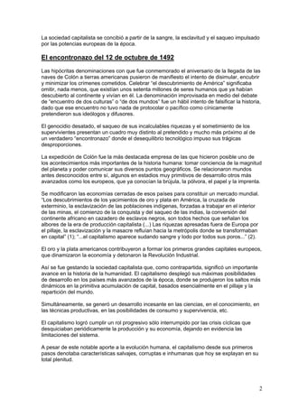 La sociedad capitalista se concibió a partir de la sangre, la esclavitud y el saqueo impulsado
por las potencias europeas de la época.

El encontronazo del 12 de octubre de 1492
Las hipócritas denominaciones con que fue conmemorado el aniversario de la llegada de las
naves de Colón a tierras americanas pusieron de manifiesto el intento de disimular, encubrir
y minimizar los crímenes cometidos. Celebrar “el descubrimiento de América” significaba
omitir, nada menos, que existían unos setenta millones de seres humanos que ya habían
descubierto al continente y vivían en él. La denominación improvisada en medio del debate
de “encuentro de dos culturas” o “de dos mundos” fue un hábil intento de falsificar la historia,
dado que ese encuentro no tuvo nada de protocolar o pacífico como cínicamente
pretendieron sus ideólogos y difusores.

El genocidio desatado, el saqueo de sus incalculables riquezas y el sometimiento de los
supervivientes presentan un cuadro muy distinto al pretendido y mucho más próximo al de
un verdadero “encontronazo” donde el desequilibrio tecnológico impuso sus trágicas
desproporciones.

La expedición de Colón fue la más destacada empresa de las que hicieron posible uno de
los acontecimientos más importantes de la historia humana: tomar conciencia de la magnitud
del planeta y poder comunicar sus diversos puntos geográficos. Se relacionaron mundos
antes desconocidos entre sí, algunos en estadios muy primitivos de desarrollo otros más
avanzados como los europeos, que ya conocían la brújula, la pólvora, el papel y la imprenta.

Se modificaron las economías cerradas de esos países para constituir un mercado mundial.
“Los descubrimientos de los yacimientos de oro y plata en América, la cruzada de
exterminio, la esclavización de las poblaciones indígenas, forzadas a trabajar en el interior
de las minas, el comienzo de la conquista y del saqueo de las indias, la conversión del
continente africano en cazadero de esclavos negros, son todos hechos que señalan los
albores de la era de producción capitalista (...) Las riquezas apresadas fuera de Europa por
el pillaje, la esclavización y la masacre refluían hacia la metrópolis donde se transformaban
en capital” (1); “...el capitalismo aparece sudando sangre y lodo por todos sus poros...” (2).

El oro y la plata americanos contribuyeron a formar los primeros grandes capitales europeos,
que dinamizaron la economía y detonaron la Revolución Industrial.

Así se fue gestando la sociedad capitalista que, como contrapartida, significó un importante
avance en la historia de la humanidad. El capitalismo desplegó sus máximas posibilidades
de desarrollo en los países más avanzados de la época, donde se produjeron los saltos más
dinámicos en la primitiva acumulación de capital, basados esencialmente en el pillaje y la
repartición del mundo.

Simultáneamente, se generó un desarrollo incesante en las ciencias, en el conocimiento, en
las técnicas productivas, en las posibilidades de consumo y supervivencia, etc.

El capitalismo logró cumplir un rol progresivo sólo interrumpido por las crisis cíclicas que
desquiciaban periódicamente la producción y su economía, dejando en evidencia las
limitaciones del sistema.

A pesar de este notable aporte a la evolución humana, el capitalismo desde sus primeros
pasos denotaba características salvajes, corruptas e inhumanas que hoy se explayan en su
total plenitud.




                                                                                                 2
 