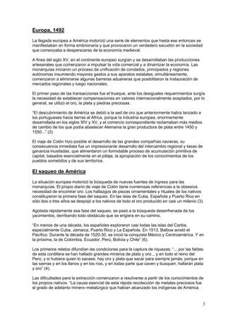 Europa, 1492
La llegada europea a América motorizó una serie de elementos que hasta ese entonces se
manifestaban en forma embrionaria y que provocaron un verdadero sacudón en la sociedad
que comenzaba a desperezarse de la economía medieval.

A fines del siglo XV, en el continente europeo surgían y se desarrollaban las producciones
artesanales que comenzaron a impulsar la vida comercial y a dinamizar la economía. Las
monarquías iniciaron un proceso de unificación de condados, principados y regiones
autónomas insumiendo mayores gastos a sus aparatos estatales; simultáneamente,
comenzaron a eliminarse algunas barreras aduaneras que posibilitaron la instauración de
mercados regionales y luego nacionales.

El primer paso de las transacciones fue el trueque, ante los desiguales requerimientos surgía
la necesidad de establecer compensaciones en valores internacionalmente aceptados, por lo
general, se utilizó el oro, la plata y piedras preciosas.

“El descubrimiento de América se debió a la sed de oro que anteriormente había lanzado a
los portugueses hacia tierras al Africa, porque la industria europea, enormemente
desarrollada en los siglos XIV y XV, y el comercio correspondiente reclamaban más medios
de cambio de los que podía abastecer Alemania la gran productora de plata entre 1450 y
1550...” (2)

El viaje de Colón hizo posible el desarrollo de las grandes compañías navieras, su
consecuencia inmediata fue un impresionante desarrollo del intercambio regional y tasas de
ganancia inusitadas, que alimentaron un formidable proceso de acumulación primitiva de
capital, basados esencialmente en el pillaje, la apropiación de los conocimientos de los
pueblos sometidos y de sus territorios.

El saqueo de América
La situación europea motorizó la búsqueda de nuevas fuentes de ingreso para las
monarquías. El propio diario de viaje de Colón tiene numerosas referencias a la obsesiva
necesidad de encontrar oro. Los hallazgos de piezas ornamentales y rituales de los nativos
constituyeron la primera fase del saqueo. En las islas de Cuba, Española y Puerto Rico en
sólo dos o tres años se despojó a los nativos de todo el oro producido en casi un milenio (3).

Agotada rápidamente esa fase del saqueo, se pasó a la búsqueda desenfrenada de los
yacimientos, derribando todo obstáculo que se erigiera en su camino.

“En menos de una década, los españoles exploraron casi todas las islas del Caribe,
especialmente Cuba, Jamaica, Puerto Rico y La Española. En 1513, Balboa avistó el
Pacífico. Durante la década de 1520-30, se inició la conquista México y Centroamérica. Y en
la próxima, la de Colombia, Ecuador, Perú, Bolivia y Chile” (6).

Los primeros relatos difundían las condiciones para la captura de riquezas: “... por las faldas
de esta cordillera se han hallado grandes mineros de plata y oro... y en todo el reino del
Perú; y si hubiera quien lo sacase, hay oro y plata que sacar para siempre jamás; porque en
las sierras y en los llanos y en los ríos, y en todas parte que caven y busquen, hallarán plata
y oro” (4).

Las dificultades para la extracción comenzaron a resolverse a partir de los conocimientos de
los propios nativos. “La causa esencial de esta rápida recolección de metales preciosos fue
el grado de adelanto minero–metalúrgico que habían alcanzado los indígenas de América


                                                                                              3
 