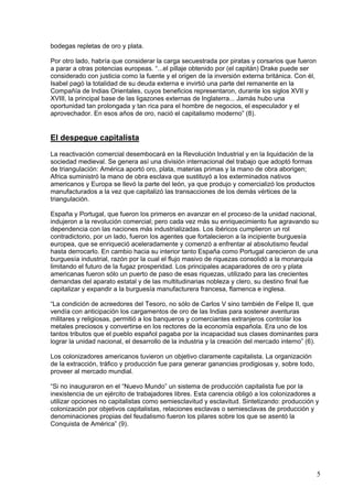 bodegas repletas de oro y plata.

Por otro lado, habría que considerar la carga secuestrada por piratas y corsarios que fueron
a parar a otras potencias europeas. “...el pillaje obtenido por (el capitán) Drake puede ser
considerado con justicia como la fuente y el origen de la inversión externa británica. Con él,
Isabel pagó la totalidad de su deuda externa e invirtió una parte del remanente en la
Compañía de Indias Orientales, cuyos beneficios representaron, durante los siglos XVII y
XVIII, la principal base de las ligazones externas de Inglaterra... Jamás hubo una
oportunidad tan prolongada y tan rica para el hombre de negocios, el especulador y el
aprovechador. En esos años de oro, nació el capitalismo moderno” (8).


El despegue capitalista
La reactivación comercial desembocará en la Revolución Industrial y en la liquidación de la
sociedad medieval. Se genera así una división internacional del trabajo que adoptó formas
de triangulación: América aportó oro, plata, materias primas y la mano de obra aborigen;
Africa suministró la mano de obra esclava que sustituyó a los exterminados nativos
americanos y Europa se llevó la parte del león, ya que produjo y comercializó los productos
manufacturados a la vez que capitalizó las transacciones de los demás vértices de la
triangulación.

España y Portugal, que fueron los primeros en avanzar en el proceso de la unidad nacional,
indujeron a la revolución comercial; pero cada vez más su enriquecimiento fue agravando su
dependencia con las naciones más industrializadas. Los ibéricos cumplieron un rol
contradictorio, por un lado, fueron los agentes que fortalecieron a la incipiente burguesía
europea, que se enriqueció aceleradamente y comenzó a enfrentar al absolutismo feudal
hasta derrocarlo. En cambio hacia su interior tanto España como Portugal carecieron de una
burguesía industrial, razón por la cual el flujo masivo de riquezas consolidó a la monarquía
limitando el futuro de la fugaz prosperidad. Los principales acaparadores de oro y plata
americanas fueron sólo un puerto de paso de esas riquezas, utilizado para las crecientes
demandas del aparato estatal y de las multitudinarias nobleza y clero, su destino final fue
capitalizar y expandir a la burguesía manufacturera francesa, flamenca e inglesa.

“La condición de acreedores del Tesoro, no sólo de Carlos V sino también de Felipe II, que
vendía con anticipación los cargamentos de oro de las Indias para sostener aventuras
militares y religiosas, permitió a los banqueros y comerciantes extranjeros controlar los
metales preciosos y convertirse en los rectores de la economía española. Era uno de los
tantos tributos que el pueblo español pagaba por la incapacidad sus clases dominantes para
lograr la unidad nacional, el desarrollo de la industria y la creación del mercado interno” (6).

Los colonizadores americanos tuvieron un objetivo claramente capitalista. La organización
de la extracción, tráfico y producción fue para generar ganancias prodigiosas y, sobre todo,
proveer al mercado mundial.

“Si no inauguraron en el “Nuevo Mundo” un sistema de producción capitalista fue por la
inexistencia de un ejército de trabajadores libres. Esta carencia obligó a los colonizadores a
utilizar opciones no capitalistas como semiesclavitud y esclavitud. Sintetizando: producción y
colonización por objetivos capitalistas, relaciones esclavas o semiesclavas de producción y
denominaciones propias del feudalismo fueron los pilares sobre los que se asentó la
Conquista de América” (9).




                                                                                                 5
 