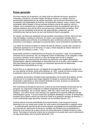 Primer genocidio
El primer impacto fue el asombro y el miedo ante los cañones de bronce, arcabuces,
mosquetes, pistolones y la fuerza mágica del blanco subido a un caballo. Esto fue
aprovechado rápidamente por los astutos españoles, que dominaron fácilmente a las
sociedades más adelantadas de América: los sedentarios aztecas, incas y mayas. Estas
sociedades habían llegado a formas sociales similares a las de los egipcios, asirios y
caldeos, con la existencia de un estado e incipientes formas de explotación tanto de los
sectores plebeyos como de las tribus vecinas que eran violentamente sometidas. Esto
explica que las sociedades americanas más desarrolladas y poderosas, por sus
contradicciones internas fueron las que más fácilmente fueron sojuzgadas.

En cambio, las tribus que adoptaban formas sociales comunistas primitivas, fueron las que
más dificultades y resistencia ofrecieron al invasor. Las sociedades nómades dieron
valientes batallas para enfrentar el sometimiento; pero la diferencia abismal de desarrollo
económico y tecnológico, expresado en potencial bélico, hacía inexorable el resultado final.

“Los indios de América sumaban no menos de setenta millones y quizás más, cuando los
extranjeros aparecieron en el horizonte. Un siglo y medio después se habían reducido en
total a sólo tres millones y medio...” (10)

El genocidio comenzó a implementarse en la guerra de conquista. Luego, en la explotación
inhumana de los socavones. Allí, los indígenas sufrían el desarraigo, al ser obligados a dejar
sus tierras y familias; se les imponía un ritmo de trabajo para el que no estaban
acostumbrados; los socavones les devoraban los pulmones y los dejaba rápidamente
discapacitados. Algunos adelantaban el inexorable final con el suicidio, otros mataban a sus
hijos para liberarlos del yugo inevitable y la capacidad reproductiva se deterioraba
paralelamente al desinterés por la vida.

Puerto Rico es un ejemplo de ello, a la llegada de los españoles, la población indígena era
de unas setenta mil almas; treinta años después, en 1530 –cuando se hace el primer censo-
la población nativa era de 473 libres encomendados y 675 indios esclavos.

Las rebeldías de las tribus nómades fueron apaciguadas con la acción de la Iglesia, que los
sometía por la vía religiosa para luego obligarlos a trabajar en producciones agrícolas,
forzándolos a abandonar su vida ancestral dedicada a la caza, la pesca y la recolección,
generando efectos similares a los socavones.

Otro importante porcentaje de nativos fue víctima de las enfermedades introducidas por los
europeos, los organismos indígenas no estaban preparados para resistir a los virus y
bacterias importados. Así, la viruela, tétanos, sífilis, tifus, lepra, entre otras, produjeron
estragos. “Los indios morían como moscas; sus organismos no oponían defensas ante las
enfermedades nuevas. Y los que sobrevivían quedaban debilitados e inútiles. El antropólogo
brasileño Darcy Ribeiro estima que más de la mitad de la población aborigen de América (...)
murió contaminada luego del primer contacto con los hombres blancos” (11).

América ofrecía enormes posibilidades de enriquecimiento y toda una jauría humana
desembarcó en sus costas para cumplir con esos sueños de prosperidad a cualquier precio.
“...la sistematización económica del inmenso espacio conquistado por los españoles puede
ser resumida así: distribución de tierras en cantidad casi ilimitada a los conquistadores y
atribución a los mismos de un gran número de indios adscriptos al trabajo forzado en esas
tierras. Terminado el momento violento de la conquista no se puede decir que la colonización
se haya desarrollado sobre principios diferentes” (12).




                                                                                               6
 
