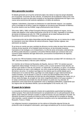 Otro genocidio lucrativo
El debate generado por el quinto centenario dejó a las claras la orgía de sangre desatada
por el supuesto “encuentro de dos culturas”. El exterminio de la población nativa junto a las
necesidades de mano de obra para ocuparla en las flamantes explotaciones dio lugar a una
nueva rama económica del naciente capitalismo: el tráfico de esclavos.

Ingleses, holandeses y franceses se destacaron en este flamante negocio. Los cazaban
como a animales en el Africa, luego los cargaban en los barcos para atravesar el Atlántico.
Su primer destino eran las Antillas, luego prácticamente toda América.

Sólo entre 1680 y 1688, la Real Compañía Africana embarcó setenta mil negros, de los
cuales sólo llegaron a las costas americanas unos 46 mil. En Haití, ingresaba un promedio
de treinta mil esclavos por año. En 1789, la población de la mitad francesa de la isla
Española era de cuarenta mil blancos y 450 mil negros.

La reconstrucción de los datos disponibles permite determinar que, en no menos de un siglo,
se importaron unos diez millones de nativos africanos. Según fuentes inglesas, esa
estimación se duplica.

Si se toma en cuenta que gran cantidad de africanos morían antes de pisar tierra americana,
víctimas de las cacerías, en el traslado hacia los barcos, en las tortuosas travesías
hacinados en las bodegas o en el desembarco, la cifra de seres arrancados violentamente
de Africa puede elevarse a cuarenta o cincuenta millones desde que comenzó este sucio
comercio hasta mediados del siglo diecinueve, provocando el arrasamiento de regiones,
aldeas y etnias.

El censo de 1790 de Estados Unidos indicó que los esclavos sumaban 697 mil individuos. En
1861, esa cifra se elevó a más de cuatro millones.

Un miembro de la Cámara de Diputados de España, decía en 1870: “Un esclavo que por
reglamento debía trabajar 16 horas en la zafra y ocho o nueve durante el resto del año. Un
esclavo que recibe no más de una camisa, un calzoncillo, un pañuelo y un gorro. Un esclavo
que se alimenta con seis u ocho plátanos, con ocho onzas de carne de bacalao o con cuatro
de harina o de arroz. Un esclavo que llega con los dolores que ha sufrido desde que lo
embarcaron en la costa de Africa, que llegó a la costa desde su lugar natal durmiendo en
suelos húmedos, que es llevado a Cuba en un barco de 200 toneladas entre más de
quinientos negros, con gérmenes de todo tipo de enfermedades, traspasan los mares con un
25 por ciento de bajas, es arrojado al mar como insignificante lastre si el buque zozobra...”,
en estas condiciones el promedio de vida del esclavo no podía ser muy elevado. El
esclavismo como toda forma de explotación creó su ideología justificadora, sosteniendo que
los negros eran de naturaleza distinta, que se asemejaban a los monos, etc. (13)

El papel de la Iglesia
La conquista de América se ejecutó a través de la apabullante superioridad tecnológica y
militar europea. Pero esta brutal dominación se complementó con la sutil participación de la
Iglesia. Esta institución siempre cumplió un papel funcional a los que ostentaron el poder. Su
actuación durante la conquista de América no fue muy distinta del rol cumplido en épocas
más recientes, cuando cooperó con regímenes siniestros como los representados por Hitler,
Mussolini, Franco o Videla.

Los religiosos buscaron congraciarse con los nativos al ofrecerles algunas formas de
protección ante el salvajismo colonizador, para luego someterlos por la vía de la imposición


                                                                                                7
 