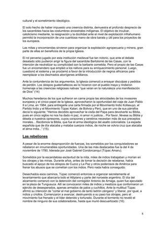cultural y el sometimiento ideológico.

El solo hecho de haber impuesto una creencia distinta, demuestra el profundo desprecio de
los sacerdotes hacia las costumbres ancestrales indígenas. El objetivo de inculcar,
catolicismo mediante, la resignación y la docilidad ante el nivel de explotación infrahumano
permitió la incorporación de una cuantiosa mano de obra barata y útil para los proyectos de
los europeos.

Las mitas y encomiendas sirvieron para organizar la explotación agropecuaria y minera, gran
parte de ellas en beneficios de la propia Iglesia.

El rol perverso jugado por esta institución medieval fue tan notorio, que ante el debate
desatado sólo pudieron erigir la figura del sacerdote Bartolomé de las Casas, con la
intención de neutralizar su complicidad con la barbarie cometida. Pero el propio de las Casas
fue un encomendero que empleó a los nativos para su enriquecimiento personal. Luego,
cuestionó el sistema y se proclamó a favor de la introducción de negros africanos para
reemplazar a los diezmados aborígenes antillanos.

Ante la contundencia de los argumentos, la Iglesia comenzó a ensayar disculpas y pedidos
de perdón. Los obispos guatemaltecos así lo hicieron con el pueblo maya y rindieron
homenaje a las creencias religiosas nativas “que veían en la naturaleza una manifestación
de Dios” (14)

Muchos herederos de los que sufrieron en carne propia las atrocidades de los invasores
europeos y el cínico papel de la Iglesia, aprovecharon la oportunidad del viaje de Juan Pablo
II a Lima, en 1984, para entregarle una carta firmada por el Movimiento Indio Kollasuyo, el
Partido Indio y el Movimiento Túpac Katari, de Bolivia y Perú, que en uno de sus párrafos
decía lo siguiente: “Hemos decidido aprovechar la visita del Papa para devolverle su Biblia,
pues en cinco siglos no nos ha dado ni paz, ni amor ni justicia... Por favor, llévese su Biblia y
désela a nuestros opresores, cuyos corazones y cerebros necesitan más de sus preceptos
morales... Recibimos la Biblia, que fue el arma ideológica del asalto colonialista. La espada
española que de día atacaba y mataba cuerpos indios, de noche se volvía cruz que atacaba
el alma india...” (15).

Las rebeliones
A pesar de la enorme desproporción de fuerzas, los sometidos por los conquistadores se
rebelaron en innumerables oportunidades. Una de las más destacadas fue la del 4 de
noviembre de 1780, liderada por José Gabriel Condorcanqui (Túpac Amaru).

Sometidos por la escandalosa esclavitud de la mita, miles de indios trabajaban y morían en
los obrajes y las minas. Durante años, antes de tomar la decisión de rebelarse, había
buscado el apoyo de los obispos de Cuzco y La Paz y otros poderosos de América para
frenar los abusos que se cometían con los indios. Pero nada había conseguido.

Desechados esos caminos, Túpac comenzó entonces a organizar secretamente el
levantamiento que abarcaría todo el Altiplano y parte del noroeste argentino. El día del
alzamiento comenzó con la detención del corregidor Antonio de Arriaga, quien fue ejecutado
en la plaza de Tungusuca. Allí se convocaron miles de indios y mestizos que conformaron un
ejército de desesperados, apenas armados de palos y cuchillos. Ante la multitud Túpac
afirmó su intención de “cortar el mal gobierno de tanto ladrón zángano” y liberar, por igual, a
indios y criollos. Comenzaron a avanzar, destruyendo a su paso los obrajes, pero el
movimiento fue frenado y el líder detenido y torturado. Durante el tormento no reveló el
nombre de ninguno de sus colaboradores, hasta que murió descuartizado (16).



                                                                                                8
 
