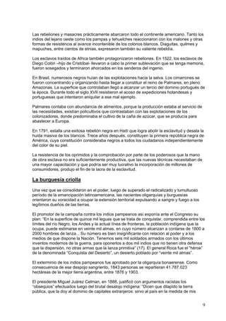 Las rebeliones y masacres prácticamente abarcaron todo el continente americano. Tanto los
indios del lejano oeste como los pampas y tehuelches reaccionaron con los malones y otras
formas de resistencia al avance incontenible de los colonos blancos. Diaguitas, quilmes y
mapuches, entre cientos de etnias, expresaron también su valiente rebeldía.

Los esclavos traídos de Africa también protagonizaron rebeliones. En 1522, los esclavos de
Diego Colón –hijo de Cristóbal- llevaron a cabo la primer sublevación que se tenga memoria,
fueron sosegados y terminaron ahorcados en los senderos del ingenio.

En Brasil, numerosos negros huían de las explotaciones hacia la selva. Los cimarrones se
fueron concentrando y organizando hasta llegar a constituir el reino de Palmares, en pleno
Amazonas. La superficie que controlaban llegó a alcanzar un tercio del dominio portugués de
la época. Durante todo el siglo XVII resistieron el acoso de expediciones holandesas y
portuguesas que intentaron aniquilar a ese mal ejemplo.

Palmares contaba con abundancia de alimentos, porque la producción estaba al servicio de
las necesidades, existían policultivos que contrastaban con las explotaciones de los
colonizadores, donde predominaba el cultivo de la caña de azúcar, que se producía para
abastecer a Europa.

En 1791, estalla una exitosa rebelión negra en Haití que logra abolir la esclavitud y desata la
huida masiva de los blancos. Trece años después, constituyen la primera república negra de
América, cuya constitución consideraba negros a todos los ciudadanos independientemente
del color de su piel.

La resistencia de los oprimidos y la comprobación por parte de los poderosos que la mano
de obra esclava no era suficientemente productiva, que las nuevas técnicas necesitaban de
una mayor capacitación y que podría ser muy lucrativo la incorporación de millones de
consumidores, produjo el fin de la lacra de la esclavitud.

La burguesía criolla
Una vez que se consolidaron en el poder, luego de superado el radicalizado y tumultuoso
período de la emancipación latinoamericana, las nacientes oligarquías y burguesías
orientaron su voracidad a ocupar la extensión territorial expulsando a sangre y fuego a los
legítimos dueños de las tierras.

El promotor de la campaña contra los indios pampeanos así exponía ante el Congreso su
plan: “En la superficie de quince mil leguas que se trata de conquistar, comprendida entre los
límites del río Negro, los Andes y la actual línea de fronteras, la población indígena que la
ocupa, puede estimarse en veinte mil almas, en cuyo número alcanzan a contarse de 1800 a
2000 hombres de lanza... Su número es bien insignificante con relación al poder y a los
medios de que dispone la Nación. Tenemos seis mil soldados armados con los últimos
inventos modernos de la guerra, para oponerlos a dos mil indios que no tienen otra defensa
que la dispersión, no otras armas que la lanza primitiva” (17). El general Roca fue el “héroe”
de la denominada “Conquista del Desierto”, un desierto poblado por “veinte mil almas”.

El exterminio de los indios pampeanos fue aprobado por la oligarquía bonaerense. Como
consecuencia de ese despojo sangriento, 1843 personas se repartieran 41.787.023
hectáreas de la mejor tierra argentina, entre 1876 y 1903.

El presidente Miguel Juárez Celman, en 1888, justificó con argumentos racistas los
“obsequios” efectuados luego del brutal desalojo indígena: “Dicen que dilapido la tierra
pública, que la doy al dominio de capitales extranjeros: sirvo al país en la medida de mis


                                                                                              9
 