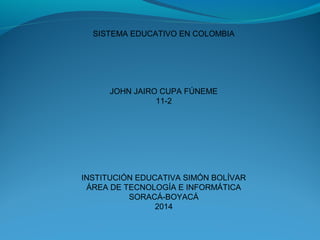 SISTEMA EDUCATIVO EN COLOMBIA
JOHN JAIRO CUPA FÚNEME
11-2
INSTITUCIÓN EDUCATIVA SIMÓN BOLÍVAR
ÁREA DE TECNOLOGÍA E INFORMÁTICA
SORACÁ-BOYACÁ
2014
 