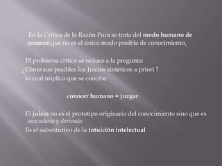 En la Crítica de la Razón Pura se trata del modo humano de
conocer,que no es el único modo posible de conocimiento.

El problema crítico se reduce a la pregunta:
¿Cómo son posibles los Juicios sintéticos a priori ?
lo cual implica que se concibe
conocer humano = juzgar
El juicio no es el prototipo originario del conocimiento sino que es
secundario y derivado.
Es el substitutivo de la intuición intelectual

 