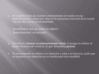 

El carácter finito de nuestro conocimiento no reside en sus
imperfecciones o defectos, sino en la estructura esencial de la razón;
con sus dos ramas fundamentales:
Sensibilidad: nos son dados los objetos
Entendimiento: son pensados





Para Kant; conocer es primariamente intuir, el juzgar se refiere al
modo humano de conocer, al que denomina pensar.
El pensamiento se refiere a la intuición y está a su servicio, (solo que
en nosotros esa intuición no es intelectual sino sensible)

 