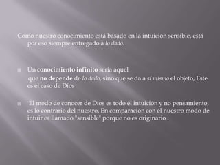 Como nuestro conocimiento está basado en la intuición sensible, está
por eso siempre entregado a lo dado.





Un conocimiento infinito sería aquel
que no depende de lo dado, sino que se da a sí mismo el objeto, Este
es el caso de Dios
El modo de conocer de Dios es todo él intuición y no pensamiento,
es lo contrario del nuestro. En comparación con él nuestro modo de
intuir es llamado "sensible" porque no es originario .

 