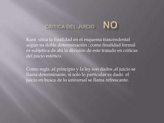 Kant sitúa la finalidad en el esquema trascendental
según su doble determinación : como finalidad formal
es subjetiva de ahí la división de este tratado en criticas
del juicio estético.
Como regla ,el principio y la ley son dados ,el juicio se
llama determinante, si solo lo particular es dado el
juicio en busca de lo universal se llama refrescante.

 
