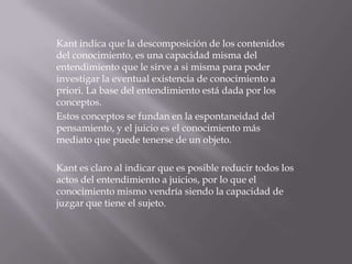 Kant indica que la descomposición de los contenidos
del conocimiento, es una capacidad misma del
entendimiento que le sirve a si misma para poder
investigar la eventual existencia de conocimiento a
priori. La base del entendimiento está dada por los
conceptos.
Estos conceptos se fundan en la espontaneidad del
pensamiento, y el juicio es el conocimiento más
mediato que puede tenerse de un objeto.
Kant es claro al indicar que es posible reducir todos los
actos del entendimiento a juicios, por lo que el
conocimiento mismo vendría siendo la capacidad de
juzgar que tiene el sujeto.

 