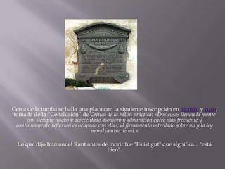 Cerca de la tumba se halla una placa con la siguiente inscripción en alemán y ruso,
tomada de la “Conclusión” de Crítica de la razón práctica: «Dos cosas llenan la mente
con siempre nuevo y acrecentado asombro y admiración entre mas frecuente y
continuamente reflexión es ocupada con ellas; el firmamento estrellado sobre mi y la ley
moral dentro de mi.»
Lo que dijo Immanuel Kant antes de morir fue "Es ist gut" que significa... "está
bien".

 