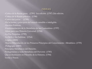 -Crítica de la Razón pura. (1781) 1ra edición (1787) 2da edición.
-Crítica de la Razón práctica. (1788)
-Crítica del juicio. (1790)
-De la forma y principios del mundo sensible e inteligible.
-Escritos Políticos.
-Fundamentación de la Metafísica de las Costumbres. (1797)
-Ideas para una Historia Universal. (1784)
-La Paz Perpetua. (1795)
-Lo Bello y los Sublime. (1764)
-Lógica. (1800)
-Nueva Dilucidación de los Primeros Principios del Conocimiento –Metafísico. (1755)
-Pedagogía. (1803)
Principios Metafísicos del Derecho.
Prolegómenos a toda Metafísica del Porvenir. (1783)
Que es Ilustración en Filosofía de la Historia. (1784)
Teoría y Praxis.
.

 