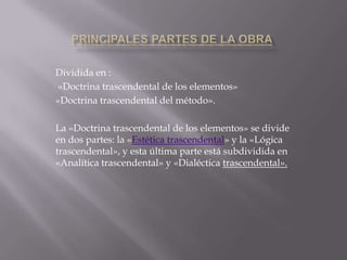 Dividida en :
«Doctrina trascendental de los elementos»
«Doctrina trascendental del método».
La «Doctrina trascendental de los elementos» se divide
en dos partes: la «Estética trascendental» y la «Lógica
trascendental», y esta última parte está subdividida en
«Analítica trascendental» y «Dialéctica trascendental».

 