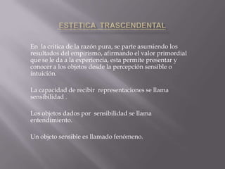 En la critica de la razón pura, se parte asumiendo los
resultados del empirismo, afirmando el valor primordial
que se le da a la experiencia, esta permite presentar y
conocer a los objetos desde la percepción sensible o
intuición.
La capacidad de recibir representaciones se llama
sensibilidad .
Los objetos dados por sensibilidad se llama
entendimiento.

Un objeto sensible es llamado fenómeno.

 