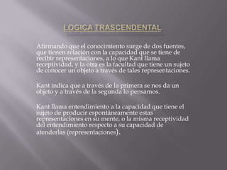 Afirmando que el conocimiento surge de dos fuentes,
que tienen relación con la capacidad que se tiene de
recibir representaciones, a lo que Kant llama
receptividad, y la otra es la facultad que tiene un sujeto
de conocer un objeto a través de tales representaciones.
Kant indica que a través de la primera se nos da un
objeto y a través de la segunda lo pensamos.
Kant llama entendimiento a la capacidad que tiene el
sujeto de producir espontáneamente estas
representaciones en su mente, o la misma receptividad
del entendimiento respecto a su capacidad de
atenderlas (representaciones).

 