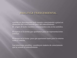 consiste en descomponer todo nuestro conocimiento a priori en
elementos del conocimiento puro del entendimiento
El origen de todos nuestros conocimientos esta en los sentidos.
El espacio es la forma que apartamos para las representaciones
externas.

El tiempo es la forma pura que apartamos tanto para lo externo
como lo interno.
Las intuiciones sensibles constituyen materia de conocimiento
que se somete al entendimiento

 