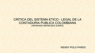 CRITICA DEL SISTEMA ETICO - LEGAL DE LA
CONTADURIA PUBLICA COLOMBIANA
(HERNANDO BERMUDEZ GOMEZ)
WENDY POLO PARDO
 