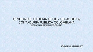 CRITICA DEL SISTEMA ETICO - LEGAL DE LA
CONTADURIA PUBLICA COLOMBIANA
(HERNANDO BERMUDEZ GOMEZ)
JORGE GUTIERREZ
 