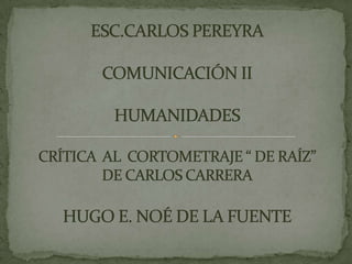 ESC.CARLOS PEREYRACOMUNICACIÓN IIHUMANIDADESCRÍTICA  AL  CORTOMETRAJE “ DE RAÍZ” DE CARLOS CARRERAHUGO E. NOÉ DE LA FUENTE 