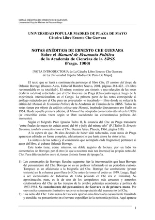 NOTAS (INÉDITAS) DE ERNESTO CHE GUEVARA
Universidad Popular Madres de Plaza de Mayo




        UNIVERSIDAD POPULAR MADRES DE PLAZA DE MAYO
                 Cátedra Libre Ernesto Che Guevara


           NOTAS (INÉDITAS) DE ERNESTO CHE GUEVARA
              Sobre el Manual de Economía Política
              de la Academia de Ciencias de la URSS
                          (Praga, 1966)

            [NOTA INTRODUCTORIA de La Cátedra Libre Ernesto Che Guevara
                  de La Universidad Popular Madres De Plaza De Mayo]

        El texto que se leerá a continuación pertenece al libro Che, El camino del fuego de
Orlando Borrego (Buenos Aires, Editorial Hombre Nuevo, 2001. páginas 381-422. -Un libro
recomendable en su totalidad-). El mismo contiene una síntesis y una selección de las notas
(todavía inéditas) redactadas por el Che Guevara en Praga (Chescoslovaquia), luego de la
experiencia internacionalista en el Congo. La primera parte de las notas corresponde al
prólogo redactado por el Che para un proyectado –e inacabado— libro donde se volcaría la
crítica del Manual de Economía Política de la Academia de Ciencias de la URSS. Todas las
notas tienen por objeto de análisis crítico este Manual, inspirado directamente por Stalin en
1954. Desde aquella primera edición, el Manual fue adoptado como texto oficial en la URSS
(se reescribió varias veces según se iban sucediendo las circunstancias políticas del
momento).
        Según el biógrafo Paco Ignacio Taibo II, la estancia del Che en Praga transcurre
“entre finales de marzo (o quizás antes) del 66 y julio del mismo año” (P.I.Taibo II: Ernesto
Guevara, también conocido como el Che. Buenos Aires, Planeta, 1966. página 610).
        A la espera de que, 36 años después de haber sido redactadas, estas notas de Praga
aparezcan editadas en forma completa, adelantamos lo que hasta ahora ha visto la luz.
        La síntesis de las notas (y el comentario que acompaña cada fragmento) pertenece al
autor del libro, el cubano Orlando Borrego.
        Este texto tiene, como mínimo, un doble registro de lectura: por un lado los
comentarios de Borrego; por el otro (lo que a nosotros más nos interesa) las propias notas del
Che. Para diferenciarlos entre sí, tienen distinta forma de tipografía.

1) Los comentarios de Borrego: Resulta sugerente leer la interpretación que hace Borrego
   del pensamiento del Che. Borrego no es un profesor informado ni un periodista curioso.
   Tampoco es un aficionado a la biografía del Che. Borrego fue combatiente (primer
   teniente) en la columna guerrillera del Che antes de tomar el poder en 1959. Luego, llegó
   a ser viceministro de Industrias de Cuba (cuando el Che era el ministro). Su
   aproximación, pues, es la de uno de los compañeros más cercanos y estrechos
   colaboradores del Che en los tiempos de la célebre polémica económica y política de
   1963-1964. Su conocimiento del pensamiento de Guevara es de primera mano. Por
   eso resulta sumamente ilustrativo recorrer su interpretación del manuscrito del Che.
2) Las notas del Che: Estas notas de Guevara aportan una dimensión escasamente transitada
   y atendida: su pensamiento en el terreno específico de la economía política. Aquí aparece


                                                                                            1
 