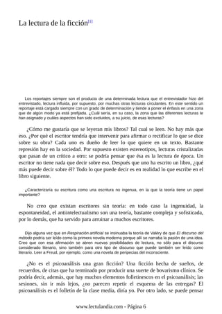 La lectura de la ficción[1]
Los reportajes siempre son el producto de una determinada lectura que el entrevistador hizo del
entrevistado, lectura influida, por supuesto, por muchas otras lecturas circulantes. En este sentido un
reportaje está cargado siempre con un grado de determinación y tiende a poner el énfasis en una zona
que de algún modo ya está prefijada. ¿Cuál sería, en su caso, la zona que las diferentes lecturas le
han asignado y cuáles aspectos han sido excluidos, a su juicio, de esas lecturas?
¿Cómo me gustaría que se leyeran mis libros? Tal cual se leen. No hay más que
eso. ¿Por qué el escritor tendría que intervenir para afirmar o rectificar lo que se dice
sobre su obra? Cada uno es dueño de leer lo que quiere en un texto. Bastante
represión hay en la sociedad. Por supuesto existen estereotipos, lecturas cristalizadas
que pasan de un crítico a otro: se podría pensar que ésa es la lectura de época. Un
escritor no tiene nada que decir sobre eso. Después que uno ha escrito un libro, ¿qué
más puede decir sobre él? Todo lo que puede decir es en realidad lo que escribe en el
libro siguiente.
¿Caracterizaría su escritura como una escritura no ingenua, en la que la teoría tiene un papel
importante?
No creo que existan escritores sin teoría: en todo caso la ingenuidad, la
espontaneidad, el antiintelectualismo son una teoría, bastante compleja y sofisticada,
por lo demás, que ha servido para arruinar a muchos escritores.
Dijo alguna vez que en Respiración artificial se insinuaba la teoría de Valéry de que El discurso del
método podría ser leído como la primera novela moderna porque allí se narraba la pasión de una idea.
Creo que con esa afirmación se abren nuevas posibilidades de lectura, no sólo para el discurso
considerado literario, sino también para otro tipo de discurso que puede también ser leído como
literario. Leer a Freud, por ejemplo, como una novela de peripecias del inconsciente.
¿No es el psicoanálisis una gran ficción? Una ficción hecha de sueños, de
recuerdos, de citas que ha terminado por producir una suerte de bovarismo clínico. Se
podría decir, además, que hay muchos elementos folletinescos en el psicoanálisis; las
sesiones, sin ir más lejos, ¿no parecen repetir el esquema de las entregas? El
psicoanálisis es el folletín de la clase media, diría yo. Por otro lado, se puede pensar
www.lectulandia.com - Página 6
 