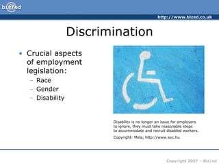 Discrimination ,[object Object],[object Object],[object Object],[object Object],Disability is no longer an issue for employers  to ignore, they must take reasonable steps  to accommodate and recruit disabled workers. Copyright: Mela, http://www.sxc.hu 