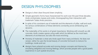 DESIGN PHYLOSOPHIES
 Designs is their clean line,and sheer simplicity.
 Simple geometric forms have characterized his work over the past three decades.
Ando orchestrates masses and voids, choreographing their interaction with
trademark Tadao Ando precision.
 In spite of his consistent use of materials and the elements of pillar, wall and vault,
his various combinations of these elements constantly prove exhilarating and
dynamic.
 The materiality of his works is of great importance. Working with smooth-as-silk
concrete, Ando creates spaces using walls which he defines as the most basic
elements of architecture, but also the most enriching.
 Honesty of materials is what sets Ando apart from many architects. He does not
veneer, rather he uses the brutal beauty of concrete formwork to texture his
buildings, inside and out.
 designs have ushered accurate and moving design concepts and themes by
emulating delightful and moving feelings, which provide people with a good poetic
experience in such spatial structures.
 