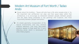 Modern Art Museum of Fort Worth / Tadao
Ando
 Quote about the building - "Space will only have a life when people enter it. So
the important role architecture can play, and that space plays within that
architecture, is to encourage an interaction between people, between people
and the ideas being presented in the paintings and sculpture, and most
importantly between people themselves.“
 it's simple geometry, incorporation of the
natural environment, and very minimal
material selections. Five long, flat-roofed
pavilions appear to float atop the 1.5-acre
reflecting pond, which is reminiscent of
other Ando projects.
 