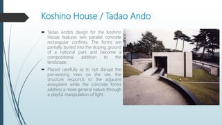 Koshino House / Tadao Ando
 Tadao Ando’s design for the Koshino
House features two parallel concrete
rectangular confines. The forms are
partially buried into the sloping ground
of a national park and become a
compositional addition to the
landscape.
 Placed carefully as to not disrupt the
pre-existing trees on the site, the
structure responds to the adjacent
ecosystem while the concrete forms
address a more general nature through
a playful manipulation of light.
 